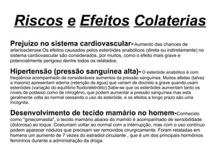 Riscos e Efeitos Colaterias
Prejuízo no sistema cardiovascular-Aumento das chances de
arteriosclerose.Os efeitos causados pelos esteróides anabólicos (direta ou indiretamente) no
sistema cardiovascular são considerados, por muitos, como o efeito mais grave e
potencialmente perigoso dentre todos os relatados.
Hipertensão (pressão sanguínea alta)-O esteróide anabólico é com
freqüência acompanhado de consideráveis aumentos da pressão sanguínea. Muitos atletas (talvez
a maioria) apresentam edema (retenção de água) que variam de discreto a grave quando usam
esteróides (variação do equilíbrio fluido/eletrólito).Sabe-se que os esteróides aumentam tanto os
níveis de potássio como de nitrogênio, que podem aumentar a pressão sanguínea mas esta
geralmente volta ao normal cessando o uso do esteróide, e os efeitos a longo prazo são uma
incógnita.
Desenvolvimento de tecido mamário no homem-Conhecido
como "ginecomastia", o tecido mamário abaixo do mamilo é acompanhado de sensibilidade
(dolorosa) ao toque. Costumam voltar ao normal com a interrupção, mas com o uso contínuo
podem aparecer nódulos que precisam ser removidos cirurgicamente. Foram relatadas em
homens um aumento de 7 vezes do estradiol circulante , que é um dos principais hormônios
femininos durante a administração da droga.
 