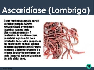 Ascaridíase (Lombriga)
É uma verminose causada por um
parasita chamado Ascaris
lumbricoides. É a verminose
intestinal humana mais
disseminada no mundo. A
contaminação acontece ocorre
quando há ingestão dos ovos
infectados do parasita, que podem
ser encontrados no solo, água ou
alimentos contaminados por fezes
humanas. O único reservatório é o
homem. Se os ovos encontram um
meio favorável, podem contaminar
durante vários anos.
10
Jackellyne
 