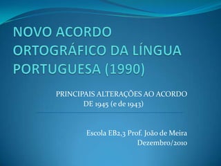 NOVO ACORDO      ORTOGRÁFICO DA LÍNGUA PORTUGUESA (1990) PRINCIPAIS ALTERAÇÕES AO ACORDO         DE 1945 (e de 1943)                  Escola EB2,3 Prof. João de Meira                                              Dezembro/2010 