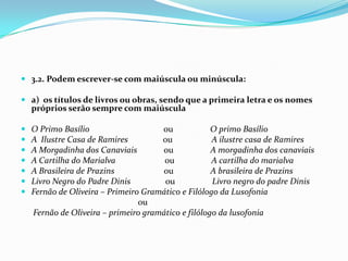 3.2. Podem escrever-se com maiúscula ou minúscula:a)  os títulos de livros ou obras, sendo que a primeira letra e os nomes próprios serão sempre com maiúsculaO Primo Basílio                                    ou                  O primo BasílioA  Ilustre Casa de Ramires                 ou                   A ilustre casa de RamiresA Morgadinha dos Canaviais             ou                  A morgadinha dos canaviais       A Cartilha do Marialva                        ou                  A cartilha do marialvaA Brasileira de Prazins                        ou                  A brasileira de PrazinsLivro Negro do Padre Dinis                 ou                  Livro negro do padre DinisFernão de Oliveira – Primeiro Gramático e Filólogo da Lusofonia  ou      Fernão de Oliveira – primeiro gramático e filólogo da lusofonia