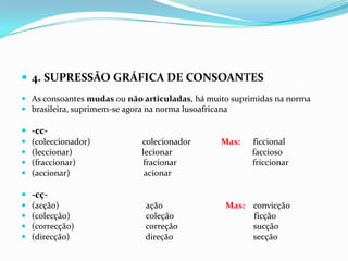 4. SUPRESSÃO GRÁFICA DE CONSOANTESAs consoantes mudas ou não articuladas, há muito suprimidas na norma brasileira, suprimem-se agora na norma lusoafricana-cc-(coleccionador)                        colecionadorMas:      ficcional(leccionar)                                lecionar                                     faccioso(fraccionar)                               fracionar                                   friccionar(accionar)                                  acionar-cç-(acção)                                        açãoMas:    convicção(colecção)                                   coleção                                     ficção(correcção)                                 correção                                   sucção(direcção)                                   direção                                     secção