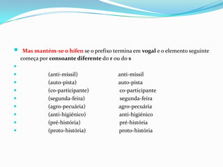 Mas mantém-se o hífen se o prefixo termina em vogal e o elemento seguinte começa por consoante diferente do r ou do s                    (anti-míssil)                             anti-míssil                      (auto-pista)                              auto-pista                    (co-participante)                      co-participante                    (segunda-feira)                         segunda-feira                    (agro-pecuária)                        agro-pecuária                    (anti-higiénico)                        anti-higiénico                    (pré-história)                            pré-história                    (proto-história)                        proto-história