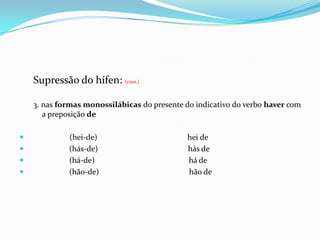 Supressão do hífen: (cont.)3. nas formas monossilábicas do presente do indicativo do verbo haver com a preposição de      (hei-de)                                             hei de                    (hás-de)                                             hás de                    (há-de)                                               há de                    (hão-de)                                             hão de