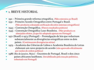 1. BREVE HISTORIAL1911 – Primeira grande reforma ortográfica. (Não extensiva ao Brasil)1931 – Primeiro Acordo Ortográfico entre Portugal e Brasil.(Não produziu a desejada unificação dos dois sistemas ortográficos)1943 – Convenção Ortográfica.(Parcos resultados práticos)1945 – Convenção Ortográfica Luso-Brasileira.  (Não produziu os              almejados efeitos, já que foi adoptada apenas em Portugal)1971 (Brasil) e 1973 (Portugal) – Promulgação de leis que reduziram           substancialmente as divergências ortográficas entre os dois           países. (Continuaram divergências sérias)1975 – Academia das Ciências de Lisboa e Academia Brasileira de Letras            elaboram um novo projecto de acordo (não aprovado oficialmente             por razões de ordem política)1986 (Rio de Janeiro, Maio) – Encontro de Portugal, Brasil e dos cinco          países africanos lusófonos. (Inviabilizado pela reacção polémica,           sobretudo em Portugal)