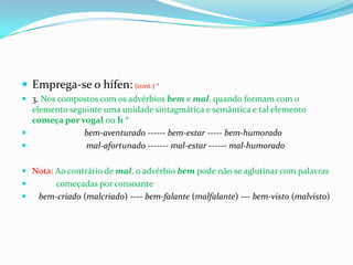 Emprega-se o hífen:(cont.) *3. Nos compostos com os advérbios bem e mal, quando formam com o elemento seguinte uma unidade sintagmática e semântica e tal elemento começa por vogal ou h *bem-aventurado ------ bem-estar ----- bem-humorado                          mal-afortunado ------- mal-estar ------ mal-humoradoNota:Ao contrário de mal, o advérbio bem pode não se aglutinar com palavras            começadas por consoantebem-criado (malcriado) ---- bem-falante (malfalante) --- bem-visto (malvisto) 