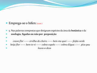 Emprega-se o hífen:(cont.)5. Nas palavras compostas que designam espécies da área da botânica e da     zoologia, ligadas ou não por  preposiçãocouve-flor ------ ervilha-de-cheiro ------ bem-me-quer ------ feijão-verde   beija-flor ------ bem-te-vi ------ cobra-capelo ------ cobra-d’água ------  pica-pau                                                  louva-a-deus