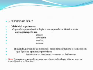 7. SUPRESSÃO DO HO h inicialsuprime-se:a) quando, apesar da etimologia, a sua supressão está inteiramente consagrada pelo uso   ervaçal                                                     ervanário                                                   ervárioervosob) quando, por via de “composição”, passa para o interior e o elemento em               que figura se aglutina ao precedentedesarmonia --- desumano ---- reaver --- lobisomemNota: Conserva-se o h quando pertence a um elemento ligado por hífen ao  anterior                                        ( anti-higiénico; pré-história…)