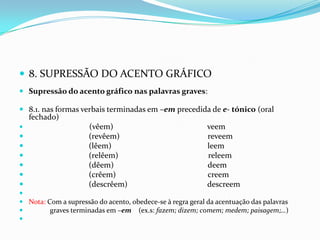8. SUPRESSÃO DO ACENTO GRÁFICOSupressão do acento gráfico nas palavras graves:8.1. nas formas verbais terminadas em –em precedida de e-tónico (oral fechado) (vêem)                                               veem                              (revêem)                                            reveem                              (lêem)                                                leem                              (relêem)                                             releem                              (dêem)                                               deem                              (crêem)                                              creem                              (descrêem)                                        descreemNota: Com a supressão do acento, obedece-se à regra geral da acentuação das palavras              graves terminadas em –em    (ex.s: fazem; dizem; comem; medem; paisagem;…) 