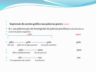 Supressão do acento gráfico nas palavras graves: (cont.)8.2. nas palavras que são homógrafas de palavras proclíticas (subordinadas ao acento da palavra seguinte). antesagorapêlo --------------- pélo  ------------------- pelopelo    (de cão)(pélo-me na água quente)(vou pelo caminho)pára ------------------ parapara(Pára imediatamente!)(já vou para aí)côa -------------------- coacoa   (A camponesa côa o leite)(coa breca!)