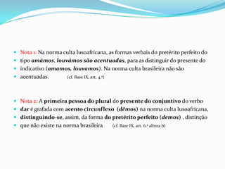 Nota 1: Na norma culta lusoafricana, as formas verbais do pretérito perfeito do tipo amámos, louvámos são acentuadas, para as distinguir do presente do indicativo (amamos, louvamos). Na norma culta brasileira não são acentuadas.             (cf. Base IX, art. 4.º)Nota 2: A primeira pessoa do plural do presente do conjuntivo do verbo dar é grafada com acento circunflexo  (dêmos) na norma culta lusoafricana, distinguindo-se, assim, da forma do pretérito perfeito (demos) , distinção que não existe na norma brasileira       (cf. Base IX, art. 6.º alínea b)