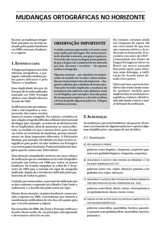 Emtese,asmudançasortográ-
ficas previstas no Acordo as-
sinado pelos países lusófonos
em 1990 começam, finalmen-
te, a vigorar.
1. ENTENDA O CASO:
A língua portuguesa tem dois
sistemas ortográficos: o por-
tuguês (adotado também pe-
los países africanos e pelo
Timor) e o brasileiro.
Essa duplicidade decorre do
fracasso do Acordo unificador
assinado em 1945: Portugal
adotou, mas o Brasil voltou ao
Acordo de 1943.
Asdiferençasnãosãosubstan-
ciais e não impedem a com-
preensão dos textos escritos
numa ou noutra ortografia. No entanto, considera-se
que a dupla ortografia dificulta a difusão internacional
da língua (por exemplo, os testes de proficiência têm
de ser duplicados), além de aumentar os custos edito-
riais, na medida em que o mesmo livro, para circular
em todos os territórios da lusofonia, precisa normal-
mente ter duas impressões diferentes. O Dicionário
Houaiss, por exemplo, foi editado em duas versões or-
tográficas para poder circular também em Portugal e
nos outros países lusófonos. Podemos facilmente ima-
ginar quanto custou essa“brincadeira”.
Essa situação estapafúrdia motivou um novo esforço
de unificação que se consolidou no Acordo Ortográfico
assinado em Lisboa em 1990 por todos os países
lusófonos. Na ocasião, estipulou-se a data de 1o
de ja-
neiro de 1994 para a entrada em vigor da ortografia
unificada, depois de o Acordo ser ratificado pelos par-
lamentos de todos os países.
Contudo,porváriasrazões,oprocessoderatificaçãonão
se deu conforme o esperado (só o Brasil e Cabo Verde o
realizaram) e o Acordo não pôde entrar em vigor.
Diante dessa situação, os países lusófonos, numa reu-
nião conjunta em 2004, concordaram que bastaria a
manifestação ratificadora de três dos oito países para
que o Acordo passasse a vigorar.
Em novembro de 2006, São Tomé e Príncipe ratificou o
Acordo. Desse modo, ele, em princípio, está vigorando
e deveríamos colocá-lo em uso.
No entanto, estamos ainda
em compasso de espera. Há
um certo temor de que sem
um consenso efetivo o Acor-
do acabe se frustrando. O se-
cretário-executivo da CPLP –
Comunidade dos Países de
Língua Portuguesa esteve no
Brasil em março passado
buscando apoio para obter,
sem mais delongas, a ratifi-
cação do Acordo pelos de-
mais cinco países.
Talvez por isso o governo bra-
sileiro não tenha ainda toma-
do qualquer medida para
implementar as mudanças or-
tográficas, embora o Brasil te-
nha sido desde o início o mai-
or defensor da unificação.
2.AS MUDANÇAS
As mudanças, para nós brasileiros, são poucas. Alcan-
çam a acentuação de algumas palavras e operam algu-
mas simplificações nas regras de uso do hífen.
2.1. Acentuação
A) FICA ABOLIDO O TREMA:
palavras como lingüiça, cinqüenta, seqüestro pas-
sam a ser grafadas linguiça, cinquenta, sequestro;
B) DESAPARECE O ACENTO CIRCUNFLEXO DO PRIMEIRO ‘O’ EM
PALAVRAS TERMINADAS EM‘OO’:
palavras como vôo, enjôo, abençôo passam a ser
grafadas voo, enjoo, abençoo;
C) DESAPARECE O ACENTO CIRCUNFLEXO DAS FORMAS VERBAIS DA
TERCEIRA PESSOA DO PLURAL TERMINADAS EM –EEM:
palavras como lêem, dêem, crêem, vêem passam a
ser grafadas leem, deem, creem, veem;
D) DEIXAM DE SER ACENTUADOS OS DITONGOS ABERTOS ÉI E ÓI
DAS PALAVRAS PAROXÍTONAS:
palavras como idéia, assembléia, heróico, paranói-
co passam a ser grafadas ideia, assembleia, heroico,
paranoico;
MUDANÇAS ORTOGRÁFICAS NO HORIZONTE
OBSERVAÇÃO IMPORTANTE
A mídia costuma apresentar o Acordo como
uma unificação da língua. Há, nessa manei-
ra de abordar o assunto, um grave equívoco.
O Acordo não mexe na língua (nem poderia,
já que a língua não é passível de ser alterada
por leis, decretos e acordos) – ele apenas
unifica a ortografia.
Algumas pessoas – por absoluta incompre-
ensão do sentido do Acordo e talvez induzi-
das por textos imprecisos da imprensa – che-
garamaafirmarqueaaboliçãodotrema(pre-
vista pelo Acordo) implicaria a mudança da
pronúncia das palavras (não diríamos mais
o u de lingüiça, por exemplo). Isso não passa
de um grosseiro equívoco: o Acordo só altera
a forma de grafar algumas palavras. A língua
continua a mesma.
 