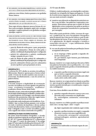 E) FICA ABOLIDO,NAS PALAVRAS PAROXÍTONAS,O ACENTO AGUDO
NO I E NO U TÔNICOS QUANDO PRECEDIDOS DE DITONGO :
palavras como feiúra, baiúca passam a ser grafadas
feiura, baiuca;
F) FICA ABOLIDO,NAS FORMAS VERBAIS RIZOTÔNICAS (QUE TÊM O
ACENTO TÔNICO NA RAIZ), O ACENTO AGUDO DO U TÔNICO
PRECEDIDO DE G OU Q E SEGUIDO DE E OU I.
Essa regra alcança algumas poucas formas de ver-
bos como averiguar, apaziguar, arg(ü/u)ir: averigúe,
apazigúe e argúem passam a ser grafadas averigue,
apazigue, arguem;
G) DEIXA DE EXISTIR O ACENTO AGUDO OU CIRCUNFLEXO USADO
PARA DISTINGUIR PALAVRAS PAROXÍTONAS QUE, TENDO RES-
PECTIVAMENTE VOGAL TÔNICA ABERTA OU FECHADA, SÃO
HOMÓGRAFAS DE PALAVRAS ÁTONAS.ASSIM,DEIXAM DE SE DIS-
TINGUIR PELO ACENTO GRÁFICO:
—para (á), flexão do verbo parar, e para, preposição;
—pela(s) (é), substantivo e flexão do verbo pelar, e
pela(s),combinaçãodapreposiçãopereoartigoa(s);
—polo(s) (ó), substantivo, e polo(s), combinação
antiga e popular de por e lo(s);
—pelo (é), flexão de pelar, pelo(s) (ê), substantivo, e
pelo(s)combinaçãodapreposiçãopereoartigoo(s);
—pera (ê), substantivo (fruta), pera (é), substantivo
arcaico (pedra) e pera preposição arcaica.
OBSERVAÇÃO1
A reforma de 1971 aboliu os acentos circunflexos
diferenciais. Manteve apenas para a forma verbal
‘pôde’. O texto do Acordo mantém esta exceção e
acrescenta, facultativamente, o uso do acento na
palavra fôrma.
OBSERVAÇÃO2
O Acordo manteve a duplicidade de acentuação
(acento circunflexo ou acento agudo) em palavras
como econômico/económico, acadêmico/
académico, fêmur/fémur, bebê/bebé.
Entendeu-seque,comoestaacentuaçãorefleteotim-
brefechado(maisfreqüentenoBrasil)eotimbreaber-
to (mais freqüente em Portugal e nos demais países
lusófonos) das pronúncias cultas das vogais nestes
contextos, ela não deveria ser alterada.
Em princípio nada muda para nós brasileiros. A no-
vidade é que as duas formas passam a ser aceitas
em todo o território da lusofonia e devem ambas
constardosdicionários.Assim,seumbrasileiro,que
hoje é obrigado a usar o acento circunflexo, grafar
com o agudo não estará cometendo erro gráfico.
OBSERVAÇÃOPARAOSESPECIALISTAS:
Do nosso atual Formulário Ortográfico, o Acordo
aboliu as seguintes regras de acentuação gráfica: 5ª,
6ª, 10ª, 12ª, a quase totalidade da 15ª, a observação
3ª da regra 7ª e parte da observação 1ª da antiga
regra14ª(estaregrafoiabolidapelareformade1971.
O Acordo abole a acentuação das paroxítonas pre-
vista na observação 1ª).
2.2 O caso do hífen
O hífen é, tradicionalmente, um sinal gráfico mal siste-
matizado na ortografia da língua portuguesa. O texto
do Acordo tentou organizar as regras, de modo a tornar
seu uso mais racional e simples:
a) manteve sem alteração as disposições anteriores so-
bre o uso do hífen nas palavras e expressões com-
postas. Determinou apenas que se grafe de forma
aglutinada certos compostos nos quais se perdeu a
noção de composição (mandachuva e paraquedas,
por exemplo).
Para saber quais perderão o hífen, teremos de espe-
rar a publicação do novo Vocabulário Ortográfico
pela Academia das Ciências de Lisboa e pela Acade-
mia Brasileira de Letras. É que o texto do Acordo pre-
vê a aglutinação, dá alguns exemplos e termina o
enunciado com um etc. – o que, infelizmente, deixa
em aberto a questão;
b) no caso de palavras formadas por prefixação, houve
as seguintes alterações:
● só se emprega o hífen quando o segundo ele-
mento começa por h
Ex.: pré-história, super-homem, pan-helenismo,
semi-hospitalar
EXCEÇÃO: manteve-se a regra atual que descarta o hífen
nas palavras formadas com os prefixos des- e in- e nas
quais o segundo elemento perdeu o h inicial (desuma-
no, inábil, inumano).
● e quando o prefixo termina na mesma vogal com
que se inicia o segundo elemento
Ex.:contra-almirante,supra-auricular,auto-obser-
vação,micro-onda,infra-axilar
EXCEÇÃO: manteve-se a regra atual em relação ao prefixo
co-, que em geral se aglutina com o segundo elemento
mesmo quando iniciado por o (coordenação, coopera-
ção, coobrigação)
Com isso, ficou abolido o uso do hífen:
● quando o segundo elemento começa com s ou r,
devendo estas consoantes ser duplicadas
Ex.: antirreligioso, antissemita, contrarregra,
infrassom.
EXCEÇÃO: manteve-se o hífen quando os prefixos termi-
nam com r, ou seja, hiper-, inter- e super-
Ex.:hiper-requintado,inter-resistente,super-revista.
● quando o prefixo termina em vogal e o segundo
elemento começa com uma vogal diferente
Ex.: extraescolar, aeroespacial, autoestrada,
autoaprendizagem, antiaéreo, agroindustrial,
hidroelétrica
OBSERVAÇÃO
Permanecem inalteradas as demais regras do uso
do hífen.
 