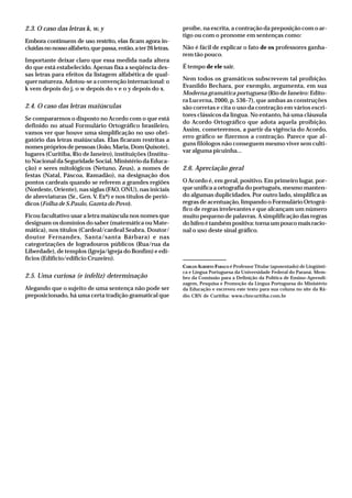 2.3. O caso das letras k, w, y
Embora continuem de uso restrito, elas ficam agora in-
cluídasnonossoalfabeto,quepassa,então,ater26letras.
Importante deixar claro que essa medida nada altera
do que está estabelecido. Apenas fixa a seqüência des-
sas letras para efeitos da listagem alfabética de qual-
quer natureza. Adotou-se a convenção internacional: o
k vem depois do j, o w depois do v e o y depois do x.
2.4. O caso das letras maiúsculas
Se compararmos o disposto no Acordo com o que está
definido no atual Formulário Ortográfico brasileiro,
vamos ver que houve uma simplificação no uso obri-
gatório das letras maiúsculas. Elas ficaram restritas a
nomes próprios de pessoas (João, Maria, Dom Quixote),
lugares (Curitiba, Rio de Janeiro), instituições (Institu-
to Nacional da Seguridade Social, Ministério da Educa-
ção) e seres mitológicos (Netuno, Zeus), a nomes de
festas (Natal, Páscoa, Ramadão), na designação dos
pontos cardeais quando se referem a grandes regiões
(Nordeste, Oriente), nas siglas (FAO, ONU), nas iniciais
de abreviaturas (Sr., Gen. V. Exª) e nos títulos de perió-
dicos (Folha de S.Paulo, Gazeta do Povo).
Ficou facultativo usar a letra maiúscula nos nomes que
designam os domínios do saber (matemática ou Mate-
mática), nos títulos (Cardeal/cardeal Seabra, Doutor/
doutor Fernandes, Santa/santa Bárbara) e nas
categorizações de logradouros públicos (Rua/rua da
Liberdade), de templos (Igreja/igreja do Bonfim) e edi-
fícios (Edifício/edifício Cruzeiro).
2.5. Uma curiosa (e infeliz) determinação
Alegando que o sujeito de uma sentença não pode ser
preposicionado, há uma certa tradição gramatical que
proíbe, na escrita, a contração da preposição com o ar-
tigo ou com o pronome em sentenças como:
Não é fácil de explicar o fato de os professores ganha-
rem tão pouco.
É tempo de ele sair.
Nem todos os gramáticos subscrevem tal proibição.
Evanildo Bechara, por exemplo, argumenta, em sua
Moderna gramática portuguesa (Rio de Janeiro: Edito-
ra Lucerna, 2000, p. 536-7), que ambas as construções
são corretas e cita o uso da contração em vários escri-
tores clássicos da língua. No entanto, há uma cláusula
do Acordo Ortográfico que adota aquela proibição.
Assim, cometeremos, a partir da vigência do Acordo,
erro gráfico se fizermos a contração. Parece que al-
guns filólogos não conseguem mesmo viver sem culti-
var alguma picuinha...
2.6. Apreciação geral
O Acordo é, em geral, positivo. Em primeiro lugar, por-
que unifica a ortografia do português, mesmo manten-
do algumas duplicidades. Por outro lado, simplifica as
regras de acentuação, limpando o Formulário Ortográ-
fico de regras irrelevantes e que alcançam um número
muito pequeno de palavras. A simplificação das regras
dohífenétambémpositiva:tornaumpoucomaisracio-
nal o uso deste sinal gráfico.
CARLOS ALBERTO FARACO é Professor Titular (aposentado) de Lingüísti-
ca e Língua Portuguesa da Universidade Federal do Paraná. Mem-
bro da Comissão para a Definição da Política de Ensino-Aprendi-
zagem, Pesquisa e Promoção da Língua Portuguesa do Ministério
da Educação e escreveu este texto para sua coluna no site da Rá-
dio CBN de Curitiba: www.cbncuritiba.com.br
 
