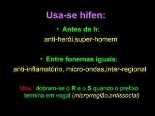 Usa-se hífen: Antes de h :  anti-herói,super-homem   Entre fonemas iguais : anti-inflamatório, micro-ondas,inter-regional  Obs.:   dobram-se o  R  e o  S  quando o prefixo termina em vogal   ( microrregião,antissocial) ‏ 
