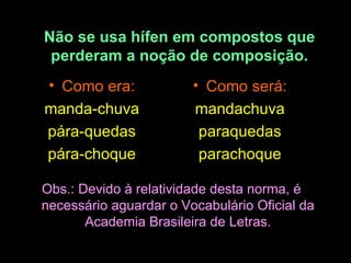 Não se usa hífen em compostos que perderam a noção de composição. Como era: manda-chuva pára-quedas pára-choque Como será: mandachuva paraquedas parachoque Obs.: Devido à relatividade desta norma, é necessário aguardar o Vocabulário Oficial da Academia Brasileira de Letras. 