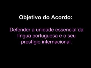 Objetivo do Acordo:   Defender a unidade essencial da língua portuguesa e o seu prestígio internacional. 