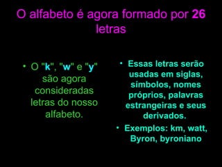 O alfabeto é agora formado por  26  letras O " k ", " w " e " y " são agora consideradas letras do nosso alfabeto. Essas letras serão usadas em siglas, símbolos, nomes próprios, palavras estrangeiras e seus derivados.  Exemplos: km, watt, Byron, byroniano 