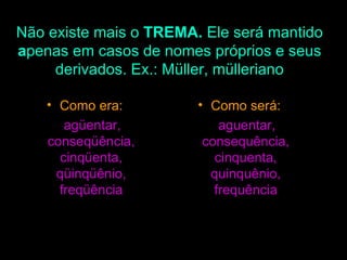 Não existe mais o  TREMA.  Ele será mantido  a penas em casos de nomes próprios e seus derivados. Ex.: Müller, mülleriano Como era: agüentar, conseqüência, cinqüenta, qüinqüênio, freqüência Como será: aguentar, consequência, cinquenta, quinquênio, frequência 