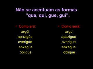 Não se acentuam as formas   “que, qui, gue, gui”. Como era: argúi  apazigúe  averigúe  enxagúe obliqúe Como será: argui apazigue  averigue  enxague  oblique 