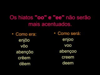 Os hiatos  "oo" e "ee"  não serão mais acentuados. Como era:  enjôo  vôo  abençôo crêem  dêem Como será:  enjoo voo abençoo creem deem 