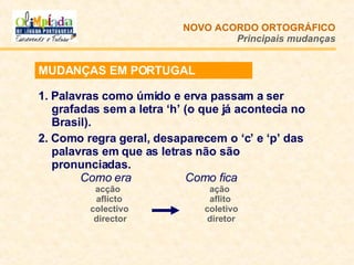 1. Palavras como úmido e erva passam a ser grafadas sem a letra ‘h’ (o que já acontecia no Brasil). 2. Como regra geral, desaparecem o ‘c’ e ‘p’ das palavras em que as letras não são pronunciadas.   Como era   Como fica acção  ação   aflicto   aflito colectivo   coletivo   director   diretor NOVO ACORDO   ORTOGRÁFICO Principais mudanças MUDANÇAS EM PORTUGAL 