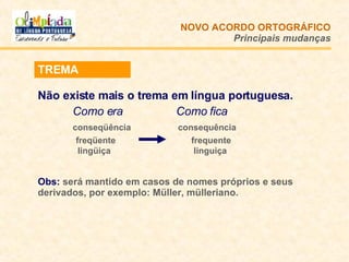 NOVO ACORDO   ORTOGRÁFICO Principais mudanças TREMA Não existe mais o trema em língua portuguesa.  Como era   Como fica conseqüência   consequência   freqüente  frequente   lingüiça  linguiça Obs:  será mantido em casos de nomes próprios e seus derivados, por exemplo: Müller, mülleriano. 