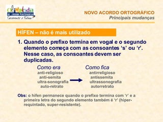 HÍFEN – não é mais utilizado Quando o prefixo termina em vogal e o segundo elemento começa com as consoantes ‘s’ ou ‘r’. Nesse caso, as consoantes devem ser duplicadas.   Como era   Como fica   anti-religioso  antirreligioso anti-semita  antissemita   ultra-sonografia    ultrassonografia auto-retrato    autorretrato Obs:   o hífen permanece quando o prefixo termina com ‘r’ e a primeira letra do segundo elemento também é ‘r’ (hiper-requintado, super-resistente).  NOVO ACORDO   ORTOGRÁFICO Principais mudanças 