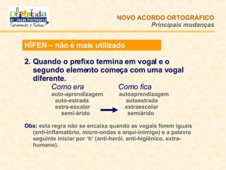 Quando o prefixo termina em vogal e o segundo elemento começa com uma vogal diferente.     Como era   Como fica auto-aprendizagem  autoaprendizagem     auto-estrada     autoestrada   extra-escolar  extraescolar     semi-árido    semiárido Obs:   esta regra não se encaixa quando as vogais forem iguais (anti-inflamatório, micro-ondas e arqui-inimigo) e a palavra seguinte iniciar por ‘h’ (anti-herói, anti-higiênico, extra-humano). NOVO ACORDO   ORTOGRÁFICO Principais mudanças HÍFEN – não é mais utilizado 