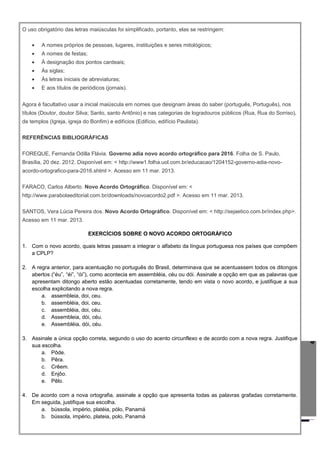 4
O uso obrigatório das letras maiúsculas foi simplificado, portanto, elas se restringem:
• A nomes próprios de pessoas, lugares, instituições e seres mitológicos;
• A nomes de festas;
• À designação dos pontos cardeais;
• Às siglas;
• Às letras iniciais de abreviaturas;
• E aos títulos de periódicos (jornais).
Agora é facultativo usar a inicial maiúscula em nomes que designam áreas do saber (português, Português), nos
títulos (Doutor, doutor Silva; Santo, santo Antônio) e nas categorias de logradouros públicos (Rua, Rua do Sorriso),
de templos (Igreja, igreja do Bonfim) e edifícios (Edifício, edifício Paulista).
REFERÊNCIAS BIBLIOGRÁFICAS
FOREQUE, Fernanda Odilla Flávia. Governo adia novo acordo ortográfico para 2016. Folha de S. Paulo,
Brasília, 20 dez. 2012. Disponível em: < http://www1.folha.uol.com.br/educacao/1204152-governo-adia-novo-
acordo-ortografico-para-2016.shtml >. Acesso em 11 mar. 2013.
FARACO, Carlos Alberto. Novo Acordo Ortográfico. Disponível em: <
http://www.parabolaeditorial.com.br/downloads/novoacordo2.pdf >. Acesso em 11 mar. 2013.
SANTOS, Vera Lúcia Pereira dos. Novo Acordo Ortográfico. Disponível em: < http://sejaetico.com.br/index.php>.
Acesso em 11 mar. 2013.
EXERCÍCIOS SOBRE O NOVO ACORDO ORTOGRÁFICO
1. Com o novo acordo, quais letras passam a integrar o alfabeto da língua portuguesa nos países que compõem
a CPLP?
2. A regra anterior, para acentuação no português do Brasil, determinava que se acentuassem todos os ditongos
abertos (“éu”, “éi”, “ói”), como acontecia em assembléia, céu ou dói. Assinale a opção em que as palavras que
apresentam ditongo aberto estão acentuadas corretamente, tendo em vista o novo acordo, e justifique a sua
escolha explicitando a nova regra.
a. assembleia, doi, ceu.
b. assembléia, doi, ceu.
c. assembléia, doi, céu.
d. Assembleia, dói, céu.
e. Assembléia, dói, céu.
3. Assinale a única opção correta, segundo o uso do acento circunflexo e de acordo com a nova regra. Justifique
sua escolha.
a. Pôde.
b. Pêra.
c. Crêem.
d. Enjôo.
e. Pêlo.
4. De acordo com a nova ortografia, assinale a opção que apresenta todas as palavras grafadas corretamente.
Em seguida, justifique sua escolha.
a. bússola, império, platéia, pólo, Panamá
b. bússola, império, plateia, polo, Panamá
 