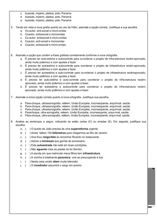4
c. bussola, imperio, plateia, polo, Panama
d. bússola, imperio, plateia, polo, Panamá
e. bussola, imperio, plateia, pólo, Panamá
5. Tendo em vista a nova grafia quanto ao uso do hífen, assinale a opção correta. Justifique a sua escolha.
a. Co-autor, anti-social e micro-ondas
b. Coautor, antissocial e microondas
c. Co-autor, antissocial e micro-ondas
d. Coautor, anti-social e microondas
e. Coautor, antissocial e micro-ondas
6. Assinale a opção que contém a frase grafada corretamente conforme a nova ortografia.
a. É preciso ter auto-estima e autocontrole para co-ordenar o projeto de infra-estrutura recém-aprovado,
ainda muito polemico e com ajustes a fazer.
b. É preciso ter autoestima e autocontrole para coordenar o projeto de infraestrutura recém-aprovado,
ainda muito polêmico e com ajustes a fazer.
c. É preciso ter autoestima e auto-controle para co-ordenar o projeto de infraestrutura recémaprovado,
ainda muito polêmico e com ajustes a fazer.
d. É preciso ter auto-estima e auto-controle para coordenar o projeto de infra-estrutura recém-
aprovado, ainda muito polemico e com ajustes a fazer.
e. É preciso ter autoestima e autocontrole para coordenar o projeto de infra-estrutura recém-
aprovado, ainda muito polêmico e com ajustes a fazer.
7. Assinale a única opção correta quanto à nova ortografia. Justifique sua escolha.
a. Pára-choque, ultrassonografia, relêem, União Européia, inconseqüente, arquirrival, saúde.
b. Para-choque, ultrassonografia, releem, União Europeia, inconsequente, arquirrival, saúde.
c. Para-choque, ultrassonografia, releem, União Européia, inconseqüente, arquirrival, saúde.
d. Parachoque, ultra-sonografia, releem, União Européia, inconsequente, arqui-rival, saúde.
e. Pára-choque, ultra-sonografia, relêem, União Européia, inconseqüente, arqui-rival, saúde.
8. Analise as sentenças a seguir, indicando se estão certas (C) ou erradas (E). Em seguida, justifique sua
escolha.
a. ( ) O quarto de João precisa de uma superreforma urgente.
b. ( ) Ainda faltam 150 kilômetros para chegarmos ao Rio de Janeiro.
c. ( ) Ana ficou mega-feliz ao encontrar Ricardo no restaurante.
d. ( ) Adorei a minissaia que ganhei de aniversário.
e. ( ) Esta autoestrada não está em boas condições.
f. ( ) Não aguento mais as piadas do tio Sandro.
g. ( ) A escola em que matriculei meus filhos tem infraestrutura.
h. ( ) A vizinha é totalmente paranóica, vive se preocupando à toa.
i. ( ) Nesta casa vocês vêem muita televisão.
j. ( ) O vicediretor assumirá o cargo em janeiro.
 
