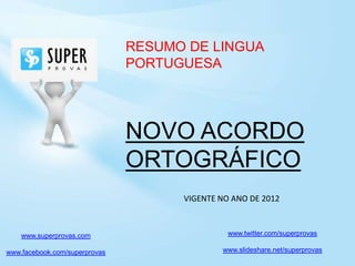 RESUMO DE LINGUA
                               PORTUGUESA




                               NOVO ACORDO
                               ORTOGRÁFICO
                                     VIGENTE NO ANO DE 2012



    www.superprovas.com                        www.twitter.com/superprovas

www.facebook.com/superprovas                 www.slideshare.net/superprovas
 