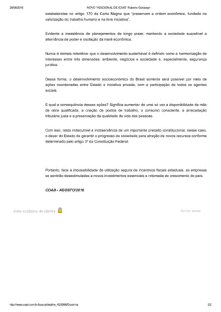 29/08/2016 NOVO “ADICIONAL DE ICMS” Roberto Goldstajn
http://www.coad.com.br/busca/detalhe_42/5998/Doutrina 2/2
estabelecidas  no  artigo  170  da  Carta  Magna  que  “preservam  a  ordem  econômica,  fundada  na
valorização do trabalho humano e na livre iniciativa”. 
Evidente  a  inexistência  de  planejamentos  de  longo  prazo,  mantendo  a  sociedade  suscetível  a
alternância de poder e oscilação da maré econômica.
Nunca é demais relembrar que o desenvolvimento sustentável é definido como a harmonização de
interesses  entre  três  dimensões:  ambiente,  negócios  e  sociedade  e,  especialmente,  segurança
jurídica.
Dessa  forma,  o  desenvolvimento  socioeconômico  do  Brasil  somente  será  possível  por  meio  de
ações  coordenadas  entre  Estado  e  iniciativa  privada,  com  a  participação  de  todos  os  agentes
sociais.
E qual a consequência dessas ações? Significa aumentar de uma só vez a disponibilidade de mão
de  obra  qualificada,  a  criação  de  postos  de  trabalho,  o  consumo  consciente,  a  arrecadação
tributária justa e a preservação da qualidade de vida das pessoas.
Com isso, resta indiscutível a inobservância de um importante preceito constitucional, nesse caso,
o dever do Estado de garantir o progresso da sociedade para atração de novos recursos conforme
determinado pelo artigo 3º da Constituição Federal.
 
Portanto, face a impossibilidade de utilização segura de incentivos fiscais estaduais, as empresas
se sentirão desestimuladas a novos investimentos essenciais a retomada de crescimento do país.
COAD ­ AGOSTO/2016
Área exclusiva do cliente Fechar Janela
 