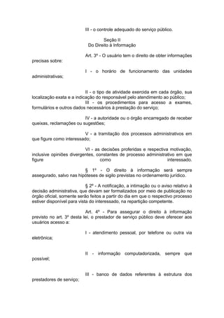 III - o controle adequado do serviço público. 
Seção II Do Direito à Informação 
Art. 3º - O usuário tem o direito de obter informações precisas sobre: 
I - o horário de funcionamento das unidades administrativas; 
II - o tipo de atividade exercida em cada órgão, sua localização exata e a indicação do responsável pelo atendimento ao público; 
III - os procedimentos para acesso a exames, formulários e outros dados necessários à prestação do serviço; 
IV - a autoridade ou o órgão encarregado de receber queixas, reclamações ou sugestões; 
V - a tramitação dos processos administrativos em que figure como interessado; 
VI - as decisões proferidas e respectiva motivação, inclusive opiniões divergentes, constantes de processo administrativo em que figure como interessado. § 1º - O direito à informação será sempre assegurado, salvo nas hipóteses de sigilo previstas no ordenamento jurídico. 
§ 2º - A notificação, a intimação ou o aviso relativo à decisão administrativa, que devam ser formalizados por meio de publicação no órgão oficial, somente serão feitos a partir do dia em que o respectivo processo estiver disponível para vista do interessado, na repartição competente. 
Art. 4º - Para assegurar o direito à informação previsto no art. 3º desta lei, o prestador de serviço público deve oferecer aos usuários acesso a: 
I - atendimento pessoal, por telefone ou outra via eletrônica; 
II - informação computadorizada, sempre que possível; 
III - banco de dados referentes à estrutura dos prestadores de serviço; 
 