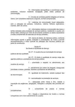 IV - informações demográficas e econômicas acaso existentes, inclusive mediante divulgação pelas redes públicas de comunicação; 
V - minutas de contratos-padrão redigidas em termos claros, com caracteres ostensivos e legíveis, de fácil compreensão; 
VI - sistemas de comunicação visual adequados, com a utilização de cartazes, indicativos, roteiros, folhetos explicativos, crachás, além de outros; 
VII - informações relativas à composição das taxas e tarifas cobradas pela prestação de serviços públicos, recebendo o usuário, em tempo hábil, cobrança por meio de documento contendo os dados necessários à exata compreensão da extensão do serviço prestado; 
VIII - banco de dados, de interesse público, contendo informações quanto a gastos, licitações e contratações, de modo a permitir acompanhamento e maior controle da utilização dos recursos públicos por parte do contribuinte. 
Seção III Do Direito à Qualidade do Serviço 
Art. 5º - O usuário faz jus à prestação de serviços públicos de boa qualidade. 
Art. 6º - O direito à qualidade do serviço exige dos agentes públicos e prestadores de serviço público: 
I - urbanidade e respeito no atendimento aos usuários do serviço; 
II - atendimento por ordem de chegada, assegurada prioridade a idosos, grávidas, doentes e portadores de deficiência; 
III - igualdade de tratamento, vedado qualquer tipo de discriminação; 
IV - racionalização na prestação de serviços; 
V - adequação entre meios e fins, vedada a imposição de exigências, obrigações, restrições a sanções não previstas em lei; 
VI - cumprimento de prazos e normas procedimentais; 
VII - fixação e observância de horário e normas compatíveis com o bom atendimento do usuário;  