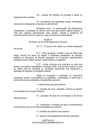 VIII - adoção de medidas de proteção à saúde ou segurança dos usuários; 
IX - manutenção de instalações limpas, sinalizadas, acessíveis e adequadas ao serviço ou atendimento. 
Parágrafo único - A autenticação dos documentos necessários à prestação do serviço será feita pelo próprio agente público, à vista dos originais apresentados pelo usuário, vedada a exigência de reconhecimento de firma, salvo em caso de dúvida de autenticidade. 
Seção IV Do Direito ao Controle Adequado do Serviço 
Art. 7º - O usuário tem direito ao controle adequado do serviço. 
§ 1º - Para assegurar o direito a que se refere este artigo, haverá em todos os órgãos e entidades prestadores de serviços públicos no Município de Amparo repartição ou funcionário especialmente designado para receber queixas, reclamações ou sugestões. 
§ 2º - Serão incluídas nos contratos ou atos que tenham por objeto à delegação, a qualquer título, dos serviços públicos a que se refere esta lei, cláusulas ou condições específicas que assegurem a aplicação do disposto no parágrafo anterior. 
Artigo 8º Competirá à repartição ou funcionário designado avaliar a procedência de sugestões, reclamações e denúncias e encaminhá-las às autoridades competentes visando à: 
I - melhoria dos serviços públicos; 
II - correção de erros, omissões, desvios ou abusos na prestação dos serviços públicos; 
III - apuração de atos de improbidade e de ilícitos administrativos; 
IV - prevenção e correção de atos e procedimentos incompatíveis com os princípios estabelecidos nesta lei; 
V - proteção dos direitos dos usuários; 
VI - garantia da qualidade dos serviços prestados. 
CAPÍTULO III DO PROCESSO ADMINISTRATIVO  