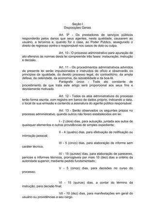 Seção I Disposições Gerais 
Art. 9º - Os prestadores de serviços públicos responderão pelos danos que seus agentes, nesta qualidade, causarem ao usuário, a terceiros e, quando for o caso, ao Poder Público, assegurado o direito de regresso contra o responsável nos casos de dolo ou culpa. 
Art. 10 - O processo administrativo para apuração de ato ofensivo às normas desta lei compreende três fases: instauração, instrução e decisão. 
Art. 11 - Os procedimentos administrativos advindos da presente lei serão impulsionados e instruídos de ofício e observarão os princípios da igualdade, do devido processo legal, do contraditório, da ampla defesa, da celeridade, da economia, da razoabilidade e da boa-fé. 
Parágrafo único - Todo ato constante de procedimento de que trata este artigo será proporcional aos seus fins e devidamente motivado. 
Art. 12 - Todos os atos administrativos do processo terão forma escrita, com registro em banco de dados próprio, indicando a data, o local de sua emissão e contendo a assinatura do agente público responsável. 
Art. 13 - Serão observados os seguintes prazos no processo administrativo, quando outros não forem estabelecidos em lei: 
I - 2 (dois) dias, para autuação, juntada aos autos de quaisquer elementos e outras providências de simples expediente; 
II - 4 (quatro) dias, para efetivação de notificação ou intimação pessoal; 
III - 5 (cinco) dias, para elaboração de informe sem caráter técnico; 
IV - 15 (quinze) dias, para elaboração de pareceres, perícias e informes técnicos, prorrogáveis por mais 10 (dez) dias a critério da autoridade superior, mediante pedido fundamentado; 
V - 5 (cinco) dias, para decisões no curso do processo; 
VI - 15 (quinze) dias, a contar do término da instrução, para decisão final; 
VII - 10 (dez) dias, para manifestações em geral do usuário ou providências a seu cargo.  