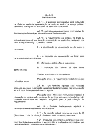 Seção II Da Instauração 
Art. 14 - O processo administrativo será instaurado de ofício ou mediante representação de qualquer usuário de serviço público, bem como dos órgãos ou entidades de defesa do consumidor. 
Art. 15 - A instauração do processo por iniciativa da Administração far-se-á por ato devidamente fundamentado. 
Art. 16 - O requerimento será dirigido, no órgão ou entidade responsável pela infração, à repartição ou funcionário designado nos termos do § 1º do artigo 7º, devendo conter: 
I - a identificação do denunciante ou de quem o represente; 
II - o domicílio do denunciante ou local para recebimento de comunicações; 
III - informações sobre o fato e sua autoria; 
IV - indicação das provas de que tenha conhecimento; 
V - data e assinatura do denunciante. 
Parágrafo único - O requerimento verbal deverá ser reduzido a termo. 
Art. 17 - Em nenhuma hipótese será recusado protocolo a petição, reclamação ou representação formuladas nos termos desta lei, sob pena de responsabilidade do agente. 
Parágrafo único - O uso dos formulários colocados à disposição do usuário pelo prestador de serviços será sempre facultativo, não podendo constituir-se em requisito obrigatório para a protocolização de requerimento. 
Art. 18 - Decisão fundamentada rejeitará a representação manifestamente improcedente. 
§ 1º - Da rejeição caberá recurso no prazo de 10 (dez) dias a contar da intimação do denunciante ou seu representante. 
§ 2º - O recurso será dirigido à autoridade superior, por intermédio da que praticou o ato recorrido, a qual poderá reconsiderar sua decisão ou fazê-lo subir devidamente informado.  