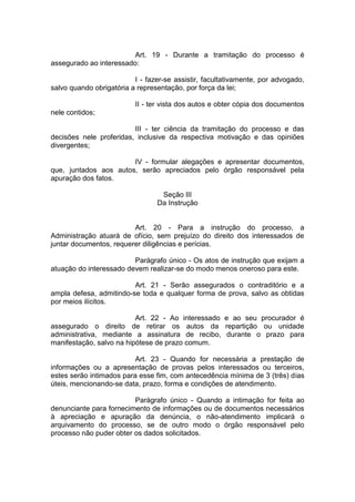Art. 19 - Durante a tramitação do processo é assegurado ao interessado: 
I - fazer-se assistir, facultativamente, por advogado, salvo quando obrigatória a representação, por força da lei; 
II - ter vista dos autos e obter cópia dos documentos nele contidos; 
III - ter ciência da tramitação do processo e das decisões nele proferidas, inclusive da respectiva motivação e das opiniões divergentes; 
IV - formular alegações e apresentar documentos, que, juntados aos autos, serão apreciados pelo órgão responsável pela apuração dos fatos. 
Seção III Da Instrução 
Art. 20 - Para a instrução do processo, a Administração atuará de ofício, sem prejuízo do direito dos interessados de juntar documentos, requerer diligências e perícias. 
Parágrafo único - Os atos de instrução que exijam a atuação do interessado devem realizar-se do modo menos oneroso para este. 
Art. 21 - Serão assegurados o contraditório e a ampla defesa, admitindo-se toda e qualquer forma de prova, salvo as obtidas por meios ilícitos. 
Art. 22 - Ao interessado e ao seu procurador é assegurado o direito de retirar os autos da repartição ou unidade administrativa, mediante a assinatura de recibo, durante o prazo para manifestação, salvo na hipótese de prazo comum. 
Art. 23 - Quando for necessária a prestação de informações ou a apresentação de provas pelos interessados ou terceiros, estes serão intimados para esse fim, com antecedência mínima de 3 (três) dias úteis, mencionando-se data, prazo, forma e condições de atendimento. 
Parágrafo único - Quando a intimação for feita ao denunciante para fornecimento de informações ou de documentos necessários à apreciação e apuração da denúncia, o não-atendimento implicará o arquivamento do processo, se de outro modo o órgão responsável pelo processo não puder obter os dados solicitados.  