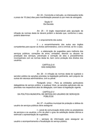 Art. 24 - Concluída a instrução, os interessados terão o prazo de 10 (dez) dias para manifestação pessoal ou por meio de advogado. 
Seção IV Da Decisão 
Art. 25 - O órgão responsável pela apuração de infração às normas desta lei deverá proferir a decisão que, conforme o caso, poderá determinar: 
I - o arquivamento dos autos; 
II - o encaminhamento dos autos aos órgãos competentes para apurar os ilícitos administrativo, civil e criminal, se for o caso; 
III - a elaboração de sugestões para melhoria dos serviços públicos, correções de erros, omissões, desvios ou abusos na prestação dos serviços, prevenção e correção de atos e procedimentos incompatíveis com as normas desta lei, bem como proteção dos direitos dos usuários. 
CAPÍTULO IV DAS SANÇÕES 
Art. 26 - A infração às normas desta lei sujeitará o servidor público às sanções previstas na legislação pertinente, sem prejuízo de outras de natureza administrativa, civil ou penal. 
Parágrafo único - Para as entidades particulares delegatárias de serviço público, a qualquer título, as sanções aplicáveis são as previstas nos respectivos atos de delegação, com base na legislação vigente. 
CAPÍTULO V DA POLÍTICA MUNICIPAL DE DEFESA DO USUÁRIO DE SERVIÇOS PÚBLICOS 
Art. 27 - A política municipal de proteção e defesa do usuário de serviços públicos deve assegurar: 
I - canal de comunicação direto entre os prestadores de serviços e os usuários, a fim de aferir o grau de satisfação destes últimos e estimular a apresentação de sugestões; 
II - serviços de informação para assegurar ao usuário o acompanhamento e fiscalização do serviço público; 
 