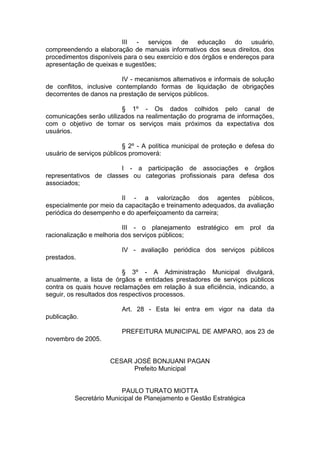 III - serviços de educação do usuário, compreendendo a elaboração de manuais informativos dos seus direitos, dos procedimentos disponíveis para o seu exercício e dos órgãos e endereços para apresentação de queixas e sugestões; 
IV - mecanismos alternativos e informais de solução de conflitos, inclusive contemplando formas de liquidação de obrigações decorrentes de danos na prestação de serviços públicos. 
§ 1º - Os dados colhidos pelo canal de comunicações serão utilizados na realimentação do programa de informações, com o objetivo de tornar os serviços mais próximos da expectativa dos usuários. 
§ 2º - A política municipal de proteção e defesa do usuário de serviços públicos promoverá: 
I - a participação de associações e órgãos representativos de classes ou categorias profissionais para defesa dos associados; 
II - a valorização dos agentes públicos, especialmente por meio da capacitação e treinamento adequados, da avaliação periódica do desempenho e do aperfeiçoamento da carreira; 
III - o planejamento estratégico em prol da racionalização e melhoria dos serviços públicos; 
IV - avaliação periódica dos serviços públicos prestados. 
§ 3º - A Administração Municipal divulgará, anualmente, a lista de órgãos e entidades prestadores de serviços públicos contra os quais houve reclamações em relação à sua eficiência, indicando, a seguir, os resultados dos respectivos processos. 
Art. 28 - Esta lei entra em vigor na data da publicação. 
PREFEITURA MUNICIPAL DE AMPARO, aos 23 de novembro de 2005. 
CESAR JOSÉ BONJUANI PAGAN 
Prefeito Municipal 
PAULO TURATO MIOTTA 
Secretário Municipal de Planejamento e Gestão Estratégica 
 