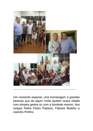 __________________________________________________________________________
Um momento especial, uma homenagem a grandes
pessoas que de algum modo ajudam nossa cidade
com simples gestos ou com a bondade mesmo. Aos
amigos Padre Pedro Pastana, Fabiano Botelho e
Leandro Porfirio.
 
