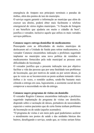 emergência de Amparo nos principais terminais e paradas de
ônibus, além dos pontos de taxi do município.
O serviço sugere garantir a informação ao munícipe que além de
exercer seu direito, poderá obter mais facilmente o telefone
emergencial de vários órgãos municipais. “A fixação de listagem
é um benefício que ajudaria em muito o cidadão de bem”,
justifica o vereador, inclusive aquele que utiliza os mais variados
serviços públicos.
Catanese sugere entrega domiciliar de medicamentos
Preocupado com as dificuldades de muitos munícipes de
deslocarem até a Unidade de Saúde para retirar medicamentos, o
vereador Catanese encaminhou indicação a prefeitura sugerindo
implantar no município uma nova política de remédios e
medicamentos fornecidos pela rede municipal as pessoas com
dificuldades de locomoção.
O vereador justifica que a presente indicação tem por objetivo
facilitar a vida das pessoas que por uma fatalidade tem problemas
de locomoção, que por motivos de saúde ou por serem idosos, já
que às vezes ao se locomoverem ao posto acabam tomando vários
ônibus e às vezes, o remédio acabou, sendo-lhe bastante mais
cômoda a entrega em casa, logicamente, a assistente social deverá
comprovar a necessidade ou não da entrega.
Catanese sugere programas de visitas em domicílio
O vereador Rogério Catanese encaminhou indicação a prefeitura
sugerindo implantação do programa de visitas em domicílio,
dispondo sobre a vacinação de idosos, portadores de necessidades
especiais e outros pacientes que de certa forma tenham problemas
de locomoção ou de saúde (aqueles acamados).
“O programa de visitas é um meio pelo qual poderíamos acelerar
o atendimento nos postos de saúde e das unidades básicas dos
bairros, desafogando o serviço, sendo que, as visitas seriam feitas
 