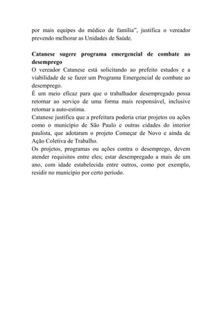 por mais equipes do médico de família”, justifica o vereador
prevendo melhorar as Unidades de Saúde.
Catanese sugere programa emergencial de combate ao
desemprego
O vereador Catanese está solicitando ao prefeito estudos e a
viabilidade de se fazer um Programa Emergencial de combate ao
desemprego.
É um meio eficaz para que o trabalhador desempregado possa
retornar ao serviço de uma forma mais responsável, inclusive
retornar a auto-estima.
Catanese justifica que a prefeitura poderia criar projetos ou ações
como o município de São Paulo e outras cidades do interior
paulista, que adotaram o projeto Começar de Novo e ainda de
Ação Coletiva de Trabalho.
Os projetos, programas ou ações contra o desemprego, devem
atender requisitos entre eles; estar desempregado a mais de um
ano, com idade estabelecida entre outros, como por exemplo,
residir no município por certo período.
 