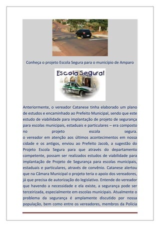 Conheça o projeto Escola Segura para o município de Amparo
Anteriormente, o vereador Catanese tinha elaborado um plano
de estudos e encaminhado ao Prefeito Municipal, sendo que este
estudo de viabilidade para implantação de projeto de segurança
para escolas municipais, estaduais e particulares – era composto
no projeto escola segura.
o vereador em atenção aos últimos acontecimentos em nossa
cidade e os antigos, enviou ao Prefeito Jacob, a sugestão do
Projeto Escola Segura para que através do departamento
competente, possam ser realizados estudos de viabilidade para
implantação de Projeto de Segurança para escolas municipais,
estaduais e particulares, através de convênio. Catanese alertou
que na Câmara Municipal o projeto teria o apoio dos vereadores,
já que precisa de autorização do legislativo. Entende do vereador
que havendo a necessidade e ela existe, a segurança pode ser
terceirizada, especialmente em escolas municipais. Atualmente o
problema da segurança é amplamente discutido por nossa
população, bem como entre os vereadores, membros da Polícia
 