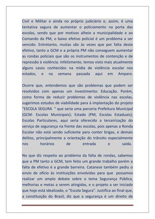 Civil e Militar e ainda no próprio judiciário e, assim, é uma
tentativa segura de aumentar o policiamento na porta das
escolas, sendo que por motivos alheio a municipalidade e ao
Comando da PM, o baixo efetivo policial é um problema a ser
vencido. Entretanto, muitas são às vezes que por falta deste
efetivo, tanto a GCM e a própria PM não conseguem aumentar
as rondas policiais que são os instrumentos de contenção e de
repressão à violência. Infelizmente, temos visto mais atualmente
alguns casos conhecidos na mídia de violência escolar nos
estados, e na semana passada aqui em Amparo.
Ocorre que, entendemos que são problemas que podem ser
resolvidos com apenas um investimento: Educação. Porém,
como forma de reduzir problemas de violência nas escolas,
sugerimos estudos de viabilidade para à implantação do projeto
"ESCOLA SEGURA " que seria uma parceria Prefeitura Municipal
(GCM- Escolas Municipais); Estado (PM, Escolas Estaduais);
Escolas Particulares, aqui seria oferecido a terceirização do
serviço de segurança na frente das escolas, pois apenas a Ronda
Escolar não está sendo suficiente para conter brigas, e demais
delitos, principalmente a orientação do trânsito especialmente
nos horários de entrada e saída.
No que diz respeito ao problema da falta de rondas, sabemos
que a PM tanto a GCM, tem feito um grande trabalho porém a
falta de efetivo é a grande barreira. Catanese também pediu o
envio de ofício às instituições envolvidas para que possamos
realizar um amplo debate sobre o tema Segurança Pública,
melhorias e metas a serem atingidas, e o projeto a ser iniciado
que hoje está idealizado, o "Escola Segura". Justifica ao final que,
a constituição do Brasil, diz que a segurança é um direito de
 