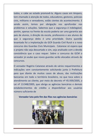 todos, e cabe ao estado promovê-la. Alguns casos em Amparo,
tem chamado à atenção de todos, educadores, gestores, policiais
civis, militares e vereadores, estão cientes do acontecimento. E
sendo assim, temos por obrigação nos aprofundar nos
problemas e soluções. Sabemos que a segurança é indelegável,
porém, apenas na frente da escola poderia ser uma garantia aos
pais de alunos, à direção da escola, professores e aos alunos de
que à segurança deles é uma prioridade. Outra questão
levantada foi a implantação da GCR Guarda Civil Rural e o novo
concurso dos Guardas Civis Municipais. Catanese só espera que
o projeto não seja descartado e sim, seja analisado com a devida
consistência que o caso requer. Sobre o concurso da GCM o
vereador já soube que novos guardas serão alocados através de
concursos.
O vereador Rogério Catanese através de vários requerimentos e
indicações vem constantemente solicitando junto à Prefeitura
para que diante de muitos casos de abuso, das instituições
bancarias em todo o território brasileiro, no que toca sobre o
atendimento ao cliente, por meio do decreto nº 45.939/2005, a
Lei nº 13.948/2005, que obriga as agências bancárias e demais
estabelecimentos de crédito a disponibilizar aos usuários
número suficiente de
Vereador luta pelo fim das filas nas agências bancárias
 