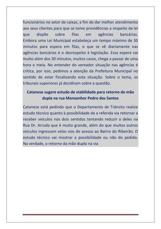 funcionários no setor de caixas, a fim de dar melhor atendimento
aos seus clientes para que se tome providências a respeito da lei
que dispõe sobre filas em agências bancárias.
Embora uma Lei Municipal estabeleça um tempo máximo de 30
minutos para espera em filas, o que se vê diariamente nas
agências bancárias é o desrespeito à legislação. Essa espera vai
muito além dos 30 minutos, muitos casos, chega a passar de uma
hora e meia. No entender do vereador situação nas agências é
critica, por isso, pedimos a atenção da Prefeitura Municipal no
sentido de estar fiscalizando esta situação. Sobre o tema, os
tribunais superiores já decidiram sobre a questão.
Catanese sugere estudo de viabilidade para retorno de mão
dupla na rua Monsenhor Pedro dos Santos
Catanese está pedindo que o Departamento de Trânsito realize
estudo técnico quanto à possibilidade de a referida via retornar a
receber veículos nos dois sentidos tentando reduzir o deles na
Rua Dr. Arruda que é muito grande, além do que muitos outros
veículos ingressam velas vias de acesso ao Bairro do Ribeirão. O
estudo técnico vai mostrar a possibilidade ou não do pedido.
Na verdade, o retorno da mão dupla na via
 