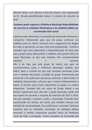 Manoel Heitor, com destino à Rua Rio Branco, não ingressando
na Dr. Arruda possibilitando reduzir o número de veículos no
local.
Catanese pediu urgência a Prefeitura Municipal disponibilidade
de recursos as entidades filantrópicas e de utilidade pública de
reconhecido valor social
Catanese está solicitando à concessão de subvenção financeira a
companhia Arteatrando para que ela possa continuar seu
trabalho junto ao Teatro, inclusive com o pagamento do aluguel
de onde se apresenta, ou seja, onde está estabelecida. Lembra o
vereador que seria importante a disponibilização de local para
que o grupo possa desenvolver o trabalho com grande êxito em
nosso Município, já que este trabalho têm reconhecimento
estadual e nacional.
Não é de hoje que este grupo de teatro luta para ter
reconhecimento junto a Prefeitura Municipal, todavia, sem
êxitos. Após a reunião em que este vereador participou junto
com o Prefeito Municipal, a pedido do grupo Arteatrando que
precisa de uma ajuda para que possa continuar a desenvolver os
trabalhos educacionais, culturais que o teatro evidentemente o
fazem. O terreno seria muito importante ao grupo e a cultura
amparense. Também falo em nome do Grupo Abadá e aos
demais capoeiristas que não tem a ajuda merecida, ajuda esta
que espero ter durante o restante do exercício de 2013 e 2014.
Cito por exemplo, o karaté, o judô, a associação ‘Fazendo Arte’
(construindo um sonho), um sonho que também mereça uma
atenção da municipalidade. Em justificativa o vereador Catanese
esclarece que as entidades municipais de utilidade pública
merecem o melhor tratamento possível tanto da Prefeitura
como de toda a sociedade. Temos exemplos da Sociedade São
 