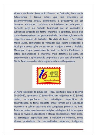 Vicente de Paula, Associação Damas de Caridade, Companhia
Arteatrando e tantas outras que são essenciais ao
desenvolvimento social, econômicos e prestativos ao ser
humano, ajudando o próximo e o intelecto de cada pessoa.
Portanto peço ao Prefeito Municipal que ao conceder a
subvenção proceda de forma imparcial e apolítica, posto que
todas desempenhem um grande trabalho de orientação em cada
respectivo campo de trabalho. Na data de hoje, o Secretário
Mário Auler, comunicou ao vereador que estará estudando o
local para construção do teatro em conjunto com o Prefeito
Municipal e que possivelmente será no Jardim Paulistano e
estará comunicando a imprensa mais detalhes da obra, do
projeto e que a apresentação do projeto o qual será chamando a
Cia de Teatro e os demais integrantes da reunião passada.
O Plano Nacional da Educação - PNE, instituído para o decênio
2011-2020, apresenta 10 (dez) diretrizes objetivas e 20 (vinte)
metas, acompanhadas das estratégias específicas de
concretização. O texto proposto prevê formas de a sociedade
monitorar e cobrar cada uma das conquistas previstas no PNE.
Tanto as metas quanto as estratégias privilegiam iniciativas para
todos os níveis, modalidades e etapas educacionais. Além disso,
há estratégias específicas para a inclusão de minorias, como
alunos portadores de necessidades especiais, indígenas,
 