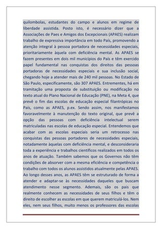 quilombolas, estudantes do campo e alunos em regime de
liberdade assistida. Posto isto, é necessário dizer que a
Associações de Paes e Amigos dos Excepcionais (APAES) realizam
trabalho de expressiva importância em todo País, promovendo a
atenção integral à pessoa portadora de necessidades especiais,
prioritariamente àquela com deficiência mental. As APAES se
fazem presentes em dois mil municípios do País e têm exercido
papel fundamental nas conquistas dos direitos das pessoas
portadoras de necessidades especiais e sua inclusão social,
chegando hoje a atender mais de 240 mil pessoas. No Estado de
São Paulo, especificamente, são 307 APAES. Entrementes, há em
tramitação uma proposta de substituição ou modificação no
texto atual do Plano Nacional de Educação (PNE), na Meta 4, que
prevê o fim das escolas de educação especial filantrópicas no
País, como as APAES, p.ex. Sendo assim, nos manifestamos
favoravelmente à manutenção do texto original, que prevê a
opção das pessoas com deficiência intelectual serem
matriculadas nas escolas de educação especial. Entendemos que
acabar com as escolas especiais seria um retrocesso nas
conquistas das pessoas portadores de necessidades especiais,
notadamente àquelas com deficiência mental, e desconsideraria
toda a experiência e trabalhos científicos realizados em todos os
anos de atuação. Também sabemos que os Governos não têm
condições de absorver com a mesma eficiência e competência o
trabalho com todos os alunos assistidos atualmente pelas APAES.
Ao longo desses anos, as APAES têm se estruturado de forma a
atender e adaptar-se às necessidades daqueles que buscam
atendimento nesse segmento. Ademais, são os pais que
realmente conhecem as necessidades de seus filhos e têm o
direito de escolher as escolas em que querem matriculá-los. Nem
eles, nem seus filhos, muito menos os professores das escolas
 